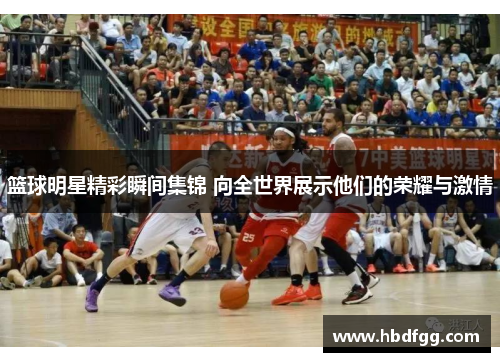 篮球明星精彩瞬间集锦 向全世界展示他们的荣耀与激情