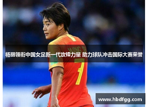 杨丽领衔中国女足新一代攻锋力量 助力球队冲击国际大赛荣誉