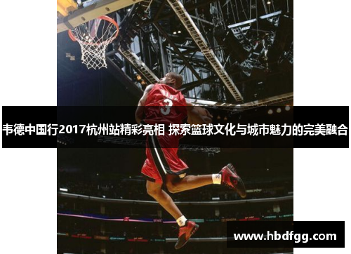 韦德中国行2017杭州站精彩亮相 探索篮球文化与城市魅力的完美融合